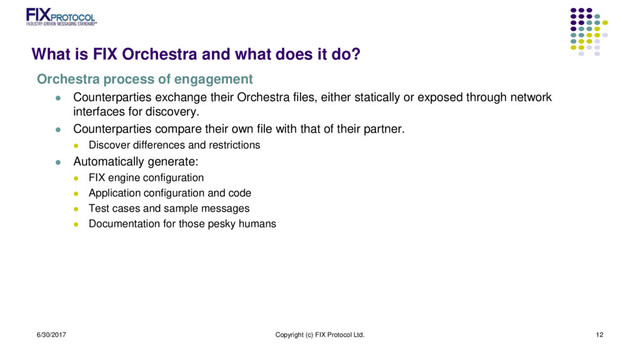 What is FIX Orchestra and what does it do?
Orchestra process of engagement
 Counterparties exchange their Orchestra files, either statically or exposed through network
interfaces for discovery.
 Counterparties compare their own file with that of their partner.
 Discover differences and restrictions
 Automatically generate:
 FIX engine configuration
 Application configuration and code
 Test cases and sample messages
 Documentation for those pesky humans
6/30/2017 Copyright (c) FIX Protocol Ltd. 12
