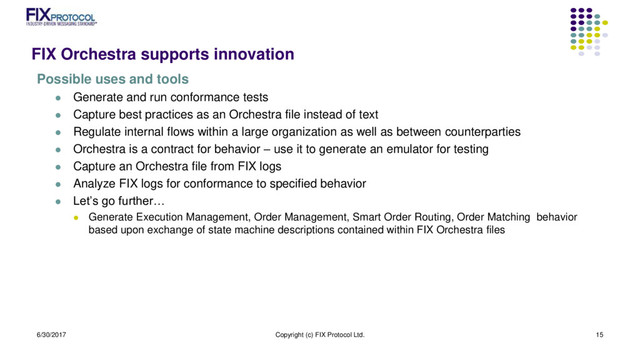 FIX Orchestra supports innovation
Possible uses and tools
 Generate and run conformance tests
 Capture best practices as an Orchestra file instead of text
 Regulate internal flows within a large organization as well as between counterparties
 Orchestra is a contract for behavior – use it to generate an emulator for testing
 Capture an Orchestra file from FIX logs
 Analyze FIX logs for conformance to specified behavior
 Let’s go further…
 Generate Execution Management, Order Management, Smart Order Routing, Order Matching behavior
based upon exchange of state machine descriptions contained within FIX Orchestra files
6/30/2017 Copyright (c) FIX Protocol Ltd. 15
