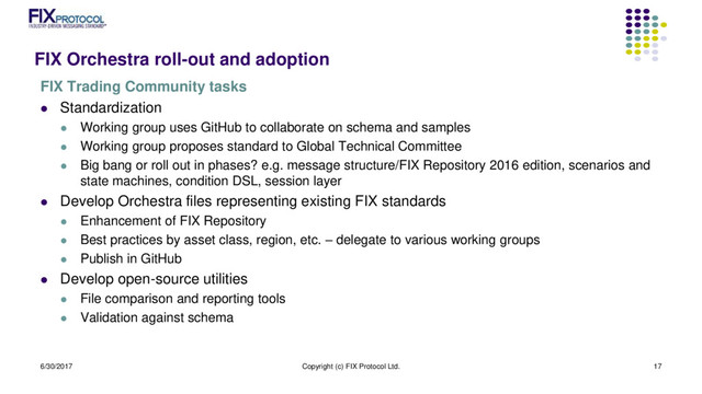 FIX Orchestra roll-out and adoption
FIX Trading Community tasks
 Standardization
 Working group uses GitHub to collaborate on schema and samples
 Working group proposes standard to Global Technical Committee
 Big bang or roll out in phases? e.g. message structure/FIX Repository 2016 edition, scenarios and
state machines, condition DSL, session layer
 Develop Orchestra files representing existing FIX standards
 Enhancement of FIX Repository
 Best practices by asset class, region, etc. – delegate to various working groups
 Publish in GitHub
 Develop open-source utilities
 File comparison and reporting tools
 Validation against schema
6/30/2017 Copyright (c) FIX Protocol Ltd. 17
