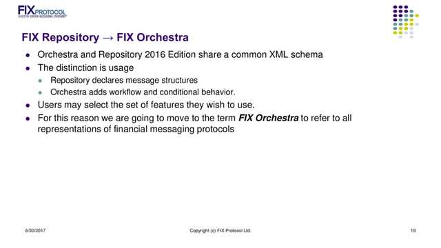 FIX Repository → FIX Orchestra
 Orchestra and Repository 2016 Edition share a common XML schema
 The distinction is usage
 Repository declares message structures
 Orchestra adds workflow and conditional behavior.
 Users may select the set of features they wish to use.
 For this reason we are going to move to the term FIX Orchestra to refer to all
representations of financial messaging protocols
6/30/2017 Copyright (c) FIX Protocol Ltd. 19
