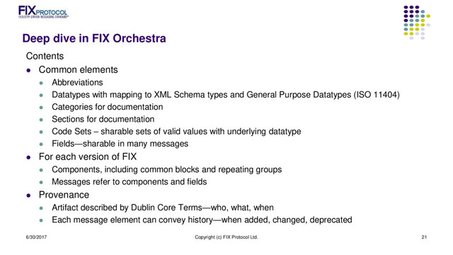 Deep dive in FIX Orchestra
Contents
 Common elements
 Abbreviations
 Datatypes with mapping to XML Schema types and General Purpose Datatypes (ISO 11404)
 Categories for documentation
 Sections for documentation
 Code Sets – sharable sets of valid values with underlying datatype
 Fields—sharable in many messages
 For each version of FIX
 Components, including common blocks and repeating groups
 Messages refer to components and fields
 Provenance
 Artifact described by Dublin Core Terms—who, what, when
 Each message element can convey history—when added, changed, deprecated
6/30/2017 Copyright (c) FIX Protocol Ltd. 21
