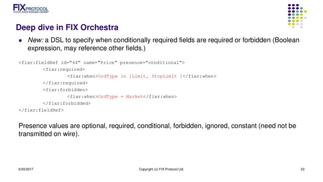 Deep dive in FIX Orchestra
 New: a DSL to specify when conditionally required fields are required or forbidden (Boolean
expression, may reference other fields.)


OrdType in [Limit, StopLimit ]


OrdType = Market


Presence values are optional, required, conditional, forbidden, ignored, constant (need not be
transmitted on wire).
6/30/2017 Copyright (c) FIX Protocol Ltd. 22
