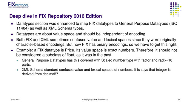 Deep dive in FIX Repository 2016 Edition
 Datatypes section was enhanced to map FIX datatypes to General Purpose Datatypes (ISO
11404) as well as XML Schema types.
 Datatypes are about value space and should be independent of encoding.
 Both FIX and XML sometimes confused value and lexical spaces since they were originally
character-based encodings. But now FIX has binary encodings, so we have to get this right.
 Example: a FIX datatype is Price. Its value space is exact numbers. Therefore, it should not
be considered a subclass of float, as it was in the past.
 General Purpose Datatypes has this covered with Scaled number type with factor and radix=10
parts.
 XML Schema standard confuses value and lexical spaces of numbers. It is says that integer is
derived from decimal!?
6/30/2017 Copyright (c) FIX Protocol Ltd. 24
