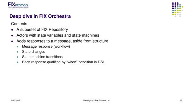 Deep dive in FIX Orchestra
Contents
 A superset of FIX Repository
 Actors with state variables and state machines
 Adds responses to a message, aside from structure
 Message response (workflow)
 State changes
 State machine transitions
 Each response qualified by “when” condition in DSL
6/30/2017 Copyright (c) FIX Protocol Ltd. 25
