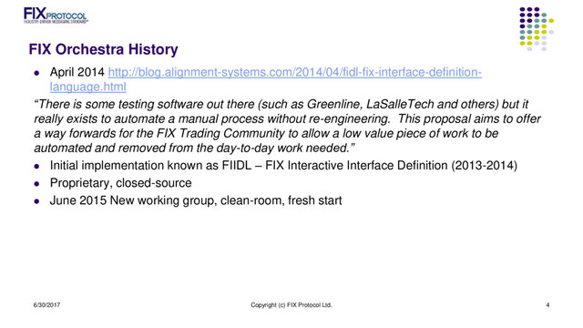 FIX Orchestra History
 April 2014 http://blog.alignment-systems.com/2014/04/fidl-fix-interface-definition-
language.html
“There is some testing software out there (such as Greenline, LaSalleTech and others) but it
really exists to automate a manual process without re-engineering. This proposal aims to offer
a way forwards for the FIX Trading Community to allow a low value piece of work to be
automated and removed from the day-to-day work needed.”
 Initial implementation known as FIIDL – FIX Interactive Interface Definition (2013-2014)
 Proprietary, closed-source
 June 2015 New working group, clean-room, fresh start
6/30/2017 Copyright (c) FIX Protocol Ltd. 4
