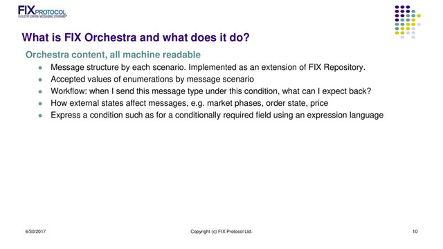 What is FIX Orchestra and what does it do?
Orchestra content, all machine readable
 Message structure by each scenario. Implemented as an extension of FIX Repository.
 Accepted values of enumerations by message scenario
 Workflow: when I send this message type under this condition, what can I expect back?
 How external states affect messages, e.g. market phases, order state, price
 Express a condition such as for a conditionally required field using an expression language
6/30/2017 Copyright (c) FIX Protocol Ltd. 10
