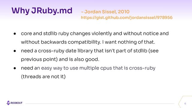 Why JRuby.md - Jordan Sissel, 2010
https://gist.github.com/jordansissel/978956
6
● core and stdlib ruby changes violently and without notice and
without backwards compatibility. I want nothing of that.
● need a cross-ruby date library that isn't part of stdlib (see
previous point) and is also good.
● need an easy way to use multiple cpus that is cross-ruby
(threads are not it)
