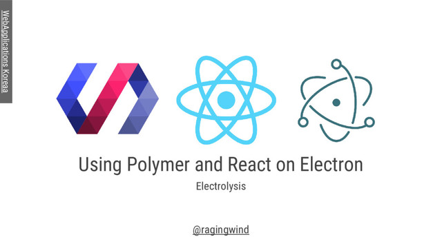 Using Polymer and React on Electron
Electrolysis
@ragingwind
WebApplications Koreaa
