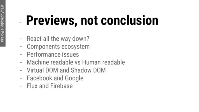 -
Previews, not conclusion
- React all the way down?
- Components ecosystem
- Performance issues
- Machine readable vs Human readable
- Virtual DOM and Shadow DOM
- Facebook and Google
- Flux and Firebase
WebApplications Koreaa
