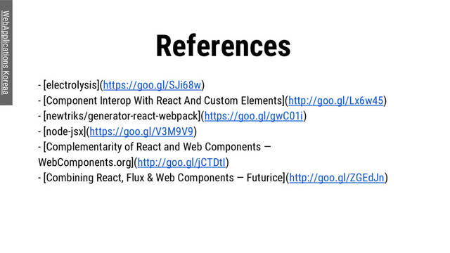 References
WebApplications Koreaa
- [electrolysis](https://goo.gl/SJi68w)
- [Component Interop With React And Custom Elements](http://goo.gl/Lx6w45)
- [newtriks/generator-react-webpack](https://goo.gl/gwC01i)
- [node-jsx](https://goo.gl/V3M9V9)
- [Complementarity of React and Web Components —
WebComponents.org](http://goo.gl/jCTDtI)
- [Combining React, Flux & Web Components — Futurice](http://goo.gl/ZGEdJn)
