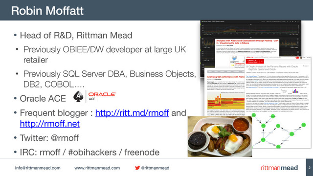 info@rittmanmead.com www.rittmanmead.com @rittmanmead
Robin Moffatt
2
• Head of R&D, Rittman Mead

• Previously OBIEE/DW developer at large UK
retailer
• Previously SQL Server DBA, Business Objects,  
DB2, COBOL….
• Oracle ACE

• Frequent blogger : http://ritt.md/rmoff and
http://rmoff.net 

• Twitter: @rmoff

• IRC: rmoff / #obihackers / freenode
