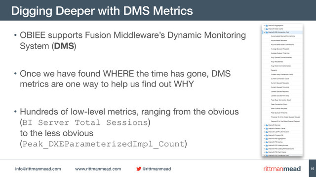 info@rittmanmead.com www.rittmanmead.com @rittmanmead
Digging Deeper with DMS Metrics
16
• OBIEE supports Fusion Middleware’s Dynamic Monitoring
System (DMS)

• Once we have found WHERE the time has gone, DMS
metrics are one way to help us find out WHY 

• Hundreds of low-level metrics, ranging from the obvious  
(BI Server Total Sessions)  
to the less obvious
(Peak_DXEParameterizedImpl_Count)
