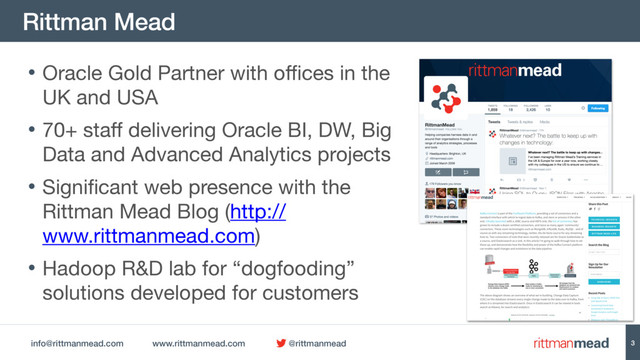 info@rittmanmead.com www.rittmanmead.com @rittmanmead
Rittman Mead
3
• Oracle Gold Partner with offices in the
UK and USA

• 70+ staff delivering Oracle BI, DW, Big
Data and Advanced Analytics projects

• Significant web presence with the
Rittman Mead Blog (http://
www.rittmanmead.com)

• Hadoop R&D lab for “dogfooding”
solutions developed for customers
