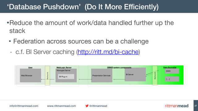 info@rittmanmead.com www.rittmanmead.com @rittmanmead
‘Database Pushdown’ (Do It More Efficiently)
27
•Reduce the amount of work/data handled further up the
stack

• Federation across sources can be a challenge

- c.f. BI Server caching (http://ritt.md/bi-cache)
BI Server
Managed Server
Presentation Services
Web Browser
BI Plug-in
DWH
[ ... ]
User WebLogic Server OBIEE system components Data Source(s)
Network
Network
