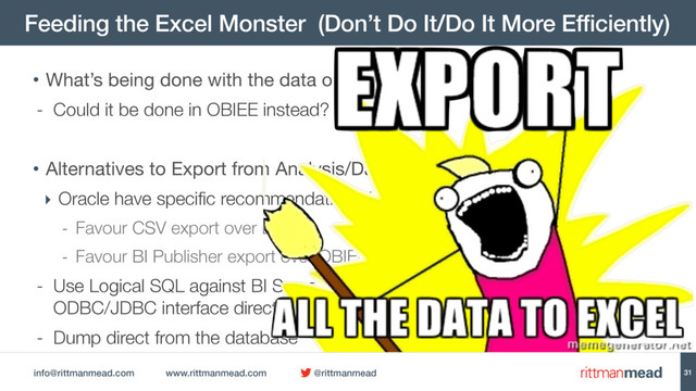 info@rittmanmead.com www.rittmanmead.com @rittmanmead
Feeding the Excel Monster (Don’t Do It/Do It More Efficiently)
31
• What’s being done with the data once it’s in Excel?

- Could it be done in OBIEE instead?
• Alternatives to Export from Analysis/Dashboard:

‣ Oracle have specific recommendations (DocID 1558070.1 p.13)
- Favour CSV export over Excel
- Favour BI Publisher export over OBIEE Analysis Export
- Use Logical SQL against BI Server’s  
ODBC/JDBC interface directly
- Dump direct from the database
