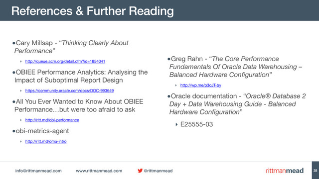 info@rittmanmead.com www.rittmanmead.com @rittmanmead
References & Further Reading
38
•Cary Millsap - “Thinking Clearly About
Performance” 

‣ http://queue.acm.org/detail.cfm?id=1854041

•OBIEE Performance Analytics: Analysing the
Impact of Suboptimal Report Design

‣ https://community.oracle.com/docs/DOC-993649 

•All You Ever Wanted to Know About OBIEE
Performance…but were too afraid to ask

‣ http://ritt.md/obi-performance 

•obi-metrics-agent

‣ http://ritt.md/oma-intro

•Greg Rahn - “The Core Performance
Fundamentals Of Oracle Data Warehousing –
Balanced Hardware Configuration” 

‣ http://wp.me/p3cJT-by

•Oracle documentation - “Oracle® Database 2
Day + Data Warehousing Guide - Balanced
Hardware Configuration”

‣ E25555-03
