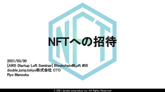 © 2021 double jump.tokyo inc. All Rights Reserved
NFTへの招待 
2021/03/30 
[AWS Startup Loft Seminar] Blockchain@Loft #05 
double jump.tokyo株式会社 CTO  
Ryo Manzoku 
