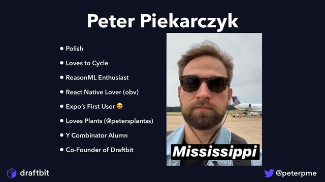 Peter Piekarczyk
• Polish
• Loves to Cycle
• ReasonML Enthusiast
• React Native Lover (obv)
• Expo’s First User 
• Loves Plants (@petersplantss)
• Y Combinator Alumn
• Co-Founder of Draftbit

