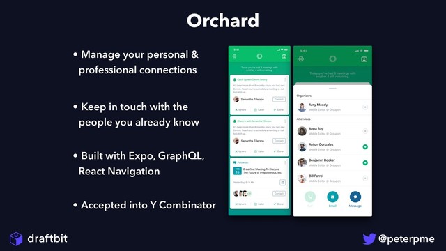 Orchard
• Manage your personal &
professional connections
• Keep in touch with the
people you already know 
• Built with Expo, GraphQL,
React Navigation 
• Accepted into Y Combinator
