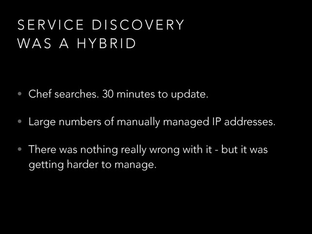 S E R V I C E D I S C O V E RY
WA S A H Y B R I D
• Chef searches. 30 minutes to update.
• Large numbers of manually managed IP addresses.
• There was nothing really wrong with it - but it was
getting harder to manage.
