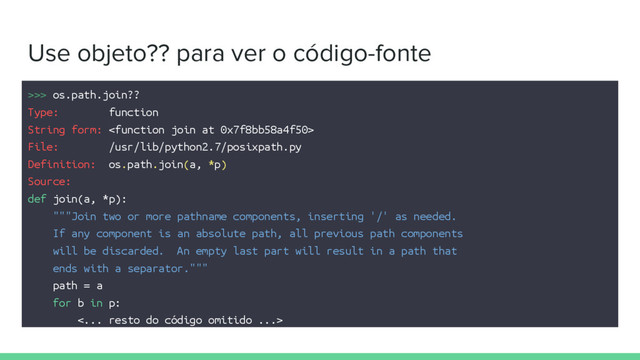 Use objeto?? para ver o código-fonte
>>> os.path.join??
Type: function
String form: 
File: /usr/lib/python2.7/posixpath.py
Definition: os.path.join(a, *p)
Source:
def join(a, *p):
"""Join two or more pathname components, inserting '/' as needed.
If any component is an absolute path, all previous path components
will be discarded. An empty last part will result in a path that
ends with a separator."""
path = a
for b in p:
<... resto do código omitido ...>
