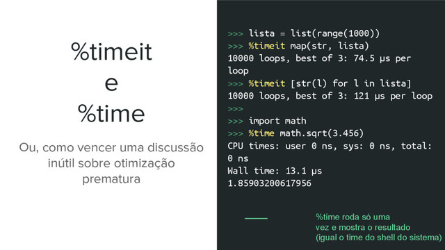 %timeit
e
%time
>>> lista = list(range(1000))
>>> %timeit map(str, lista)
10000 loops, best of 3: 74.5 µs per
loop
>>> %timeit [str(l) for l in lista]
10000 loops, best of 3: 121 µs per loop
>>>
>>> import math
>>> %time math.sqrt(3.456)
CPU times: user 0 ns, sys: 0 ns, total:
0 ns
Wall time: 13.1 µs
1.85903200617956
Ou, como vencer uma discussão
inútil sobre otimização
prematura
%time roda só uma
vez e mostra o resultado
(igual o time do shell do sistema)
