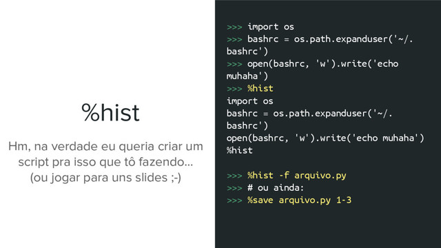 %hist
>>> import os
>>> bashrc = os.path.expanduser('~/.
bashrc')
>>> open(bashrc, 'w').write('echo
muhaha')
>>> %hist
import os
bashrc = os.path.expanduser('~/.
bashrc')
open(bashrc, 'w').write('echo muhaha')
%hist
>>> %hist -f arquivo.py
>>> # ou ainda:
>>> %save arquivo.py 1-3
Hm, na verdade eu queria criar um
script pra isso que tô fazendo...
(ou jogar para uns slides ;-)
