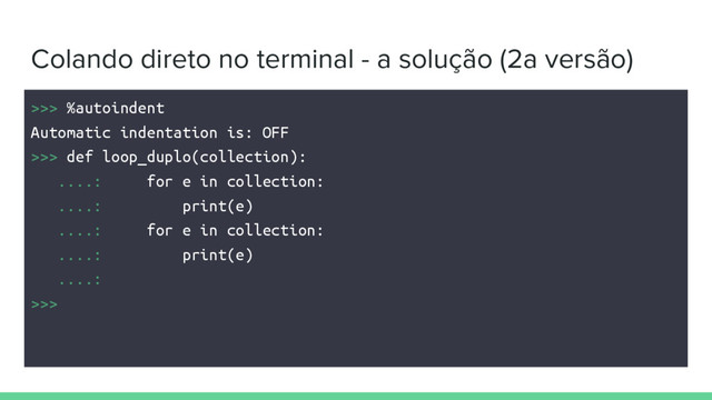 Colando direto no terminal - a solução (2a versão)
>>> %autoindent
Automatic indentation is: OFF
>>> def loop_duplo(collection):
....: for e in collection:
....: print(e)
....: for e in collection:
....: print(e)
....:
>>>
