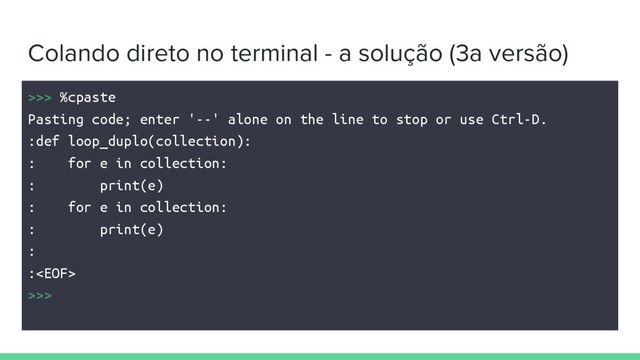 Colando direto no terminal - a solução (3a versão)
>>> %cpaste
Pasting code; enter '--' alone on the line to stop or use Ctrl-D.
:def loop_duplo(collection):
: for e in collection:
: print(e)
: for e in collection:
: print(e)
:
:
>>>
