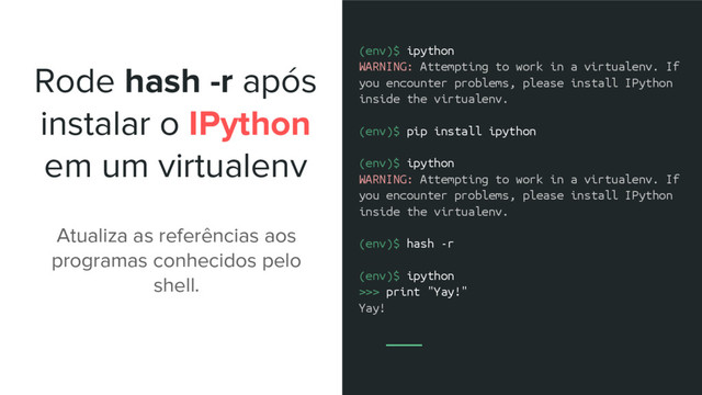 Rode hash -r após
instalar o IPython
em um virtualenv
(env)$ ipython
WARNING: Attempting to work in a virtualenv. If
you encounter problems, please install IPython
inside the virtualenv.
(env)$ pip install ipython
(env)$ ipython
WARNING: Attempting to work in a virtualenv. If
you encounter problems, please install IPython
inside the virtualenv.
(env)$ hash -r
(env)$ ipython
>>> print "Yay!"
Yay!
Atualiza as referências aos
programas conhecidos pelo
shell.
