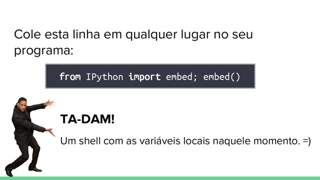 Cole esta linha em qualquer lugar no seu
programa:
from IPython import embed; embed()
TA-DAM!
Um shell com as variáveis locais naquele momento. =)
