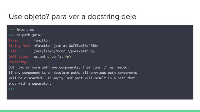 Use objeto? para ver a docstring dele
>>> import os
>>> os.path.join?
Type: function
String form: 
File: /usr/lib/python2.7/posixpath.py
Definition: os.path.join(a, *p)
Docstring:
Join two or more pathname components, inserting '/' as needed.
If any component is an absolute path, all previous path components
will be discarded. An empty last part will result in a path that
ends with a separator.
>>>
