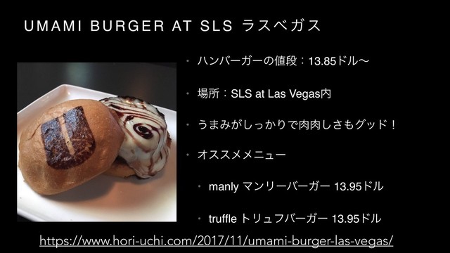 U M A M I B U R G E R AT S L S ϥεϕ Ψ ε
• ϋϯόʔΨʔͷ஋ஈɿ13.85υϧʙ
• ৔ॴɿSLS at Las Vegas಺
• ͏·Έ͕͔ͬ͠ΓͰ೑೑͠͞΋άουʂ
• Φεεϝϝχϡʔ
• manly ϚϯϦʔόʔΨʔ 13.95υϧ
• trufﬂe τϦϡϑόʔΨʔ 13.95υϧ
https://www.hori-uchi.com/2017/11/umami-burger-las-vegas/
