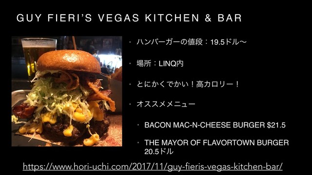 G U Y F I E R I ’ S V E G A S K I T C H E N & B A R
• ϋϯόʔΨʔͷ஋ஈɿ19.5υϧʙ
• ৔ॴɿLINQ಺
• ͱʹ͔͘Ͱ͔͍ʂߴΧϩϦʔʂ
• Φεεϝϝχϡʔ
• BACON MAC-N-CHEESE BURGER $21.5
• THE MAYOR OF FLAVORTOWN BURGER
20.5υϧ
https://www.hori-uchi.com/2017/11/guy-fieris-vegas-kitchen-bar/
