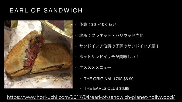 E A R L O F S A N D W I C H
• ༧ࢉɿ$6ʙ10͘Β͍
• ৔ॴɿϓϥωοτɾϋϦ΢ου಺ଞ
• αϯυΠονഢऋͷࢠଙͷαϯυΠον԰ʂ
• ϗοταϯυΠον͕ඒຯ͍͠ʂ
• Φεεϝϝχϡʔ
• THE ORIGINAL 1762 $6.99
• THE EARLS CLUB $6.99
https://www.hori-uchi.com/2017/04/earl-of-sandwich-planet-hollywood/
