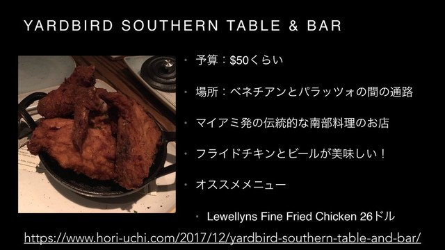 YA R D B I R D S O U T H E R N TA B L E & B A R
• ༧ࢉɿ$50͘Β͍
• ৔ॴɿϕωνΞϯͱύϥοπΥͷؒͷ௨࿏
• ϚΠΞϛൃͷ఻౷తͳೆ෦ྉཧͷ͓ళ
• ϑϥΠυνΩϯͱϏʔϧ͕ඒຯ͍͠ʂ
• Φεεϝϝχϡʔ
• Lewellyns Fine Fried Chicken 26υϧ
https://www.hori-uchi.com/2017/12/yardbird-southern-table-and-bar/

