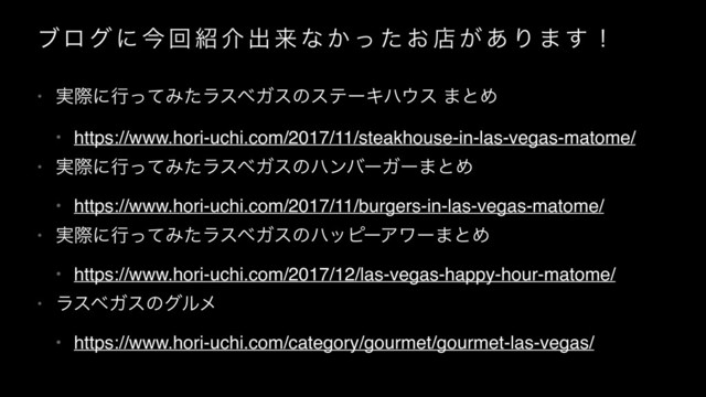 ϒϩ ά ʹ ࠓ ճ ঺ հ ग़ དྷ ͳ ͔ ͬ ͨ ͓ ళ ͕ ͋ Γ · ͢ ʂ
• ࣮ࡍʹߦͬͯΈͨϥεϕΨεͷεςʔΩϋ΢ε ·ͱΊ
• https://www.hori-uchi.com/2017/11/steakhouse-in-las-vegas-matome/
• ࣮ࡍʹߦͬͯΈͨϥεϕΨεͷϋϯόʔΨʔ·ͱΊ
• https://www.hori-uchi.com/2017/11/burgers-in-las-vegas-matome/
• ࣮ࡍʹߦͬͯΈͨϥεϕΨεͷϋοϐʔΞϫʔ·ͱΊ
• https://www.hori-uchi.com/2017/12/las-vegas-happy-hour-matome/
• ϥεϕΨεͷάϧϝ
• https://www.hori-uchi.com/category/gourmet/gourmet-las-vegas/
