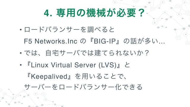 • ϩʔυόϥϯαʔΛௐ΂Δͱ 
F5 Networks.Inc ͷʰBIG-IPʱͷ࿩͕ଟ͍…
• Ͱ͸ɺࣗ୐αʔόͰ͸ݐͯΒΕͳ͍͔ʁ
• ʰLinux Virtual Server (LVS)ʱͱ
ʰKeepalivedʱΛ༻͍Δ͜ͱͰɺ 
αʔόʔΛϩʔυόϥϯαʔԽͰ͖Δ
4. ઐ༻ͷػց͕ඞཁʁ
