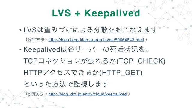 • LVS͸ॏΈ͚ͮʹΑΔ෼ࢄΛ͓͜ͳ͑·͢ 
ʢઃఆํ๏ : http://dsas.blog.klab.org/archives/50664843.html ʣ
• Keepalived͸֤αʔόʔͷࢮ׆ঢ়گΛɺ 
TCPίωΫγϣϯ͕ுΕΔ͔(TCP_CHECK) 
HTTPΞΫηεͰ͖Δ͔(HTTP_GET) 
ͱ͍ͬͨํ๏Ͱ؂ࢹ͠·͢ 
ʢઃఆํ๏ : http://blog.idcf.jp/entry/cloud/keepalived ʣ
LVS + Keepalived
