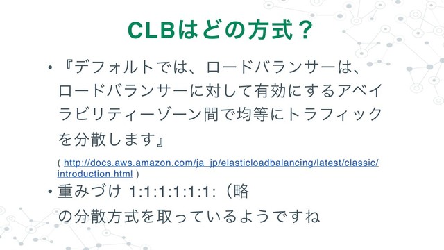 • ʰσϑΥϧτͰ͸ɺϩʔυόϥϯαʔ͸ɺ
ϩʔυόϥϯαʔʹରͯ͠༗ޮʹ͢ΔΞϕΠ
ϥϏϦςΟʔκʔϯؒͰۉ౳ʹτϥϑΟοΫ
Λ෼ࢄ͠·͢ʱ 
( http://docs.aws.amazon.com/ja_jp/elasticloadbalancing/latest/classic/
introduction.html )
• ॏΈ͚ͮ 1:1:1:1:1:1:ʢུ 
ͷ෼ࢄํࣜΛऔ͍ͬͯΔΑ͏Ͱ͢Ͷ
CLB͸Ͳͷํࣜʁ
