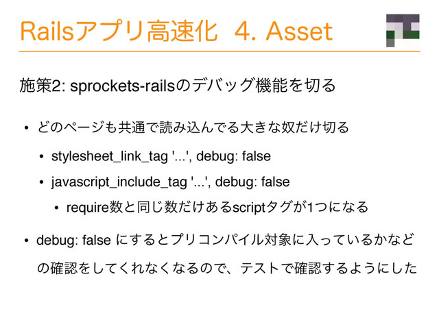 3BJMTΞϓϦߴ଎Խ"TTFU
• Ͳͷϖʔδ΋ڞ௨ͰಡΈࠐΜͰΔେ͖ͳౕ͚ͩ੾Δ
• stylesheet_link_tag '...', debug: false
• javascript_include_tag '...', debug: false
• require਺ͱಉ͡਺͚ͩ͋Δscriptλά͕1ͭʹͳΔ
• debug: false ʹ͢ΔͱϓϦίϯύΠϧର৅ʹೖ͍ͬͯΔ͔ͳͲ
ͷ֬ೝΛͯ͘͠Εͳ͘ͳΔͷͰɺςετͰ֬ೝ͢ΔΑ͏ʹͨ͠
ࢪࡦ2: sprockets-railsͷσόοάػೳΛ੾Δ
