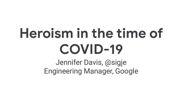 Heroism in the time of
COVID-19
Jennifer Davis, @sigje
Engineering Manager, Google
