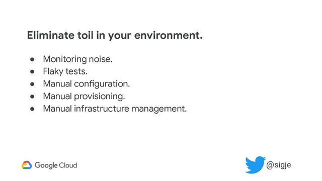 Eliminate toil in your environment.
● Monitoring noise.
● Flaky tests.
● Manual configuration.
● Manual provisioning.
● Manual infrastructure management.
@sigje

