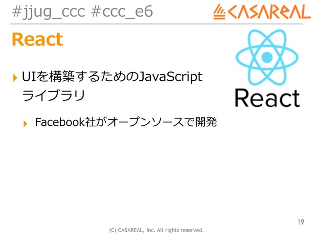 (C) CASAREAL, Inc. All rights reserved.
#jjug_ccc #ccc_e6
React
▸ UIを構築するためのJavaScript 
ライブラリ
▸ Facebook社がオープンソースで開発
19
