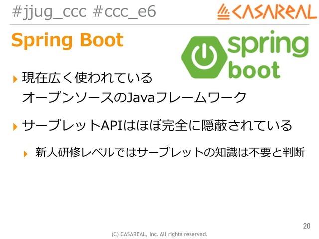 (C) CASAREAL, Inc. All rights reserved.
#jjug_ccc #ccc_e6
Spring Boot
▸ 現在広く使われている 
オープンソースのJavaフレームワーク
▸ サーブレットAPIはほぼ完全に隠蔽されている
▸ 新⼈研修レベルではサーブレットの知識は不要と判断
20
