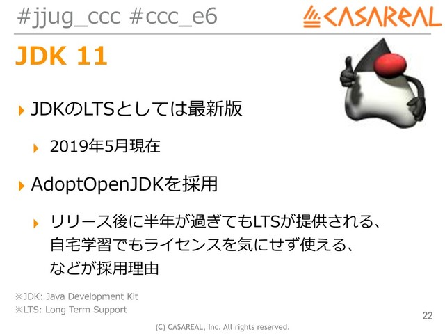(C) CASAREAL, Inc. All rights reserved.
#jjug_ccc #ccc_e6
JDK 11
▸ JDKのLTSとしては最新版
▸ 2019年5⽉現在
▸ AdoptOpenJDKを採⽤
▸ リリース後に半年が過ぎてもLTSが提供される、 
⾃宅学習でもライセンスを気にせず使える、 
などが採⽤理由
22
※JDK: Java Development Kit 
※LTS: Long Term Support

