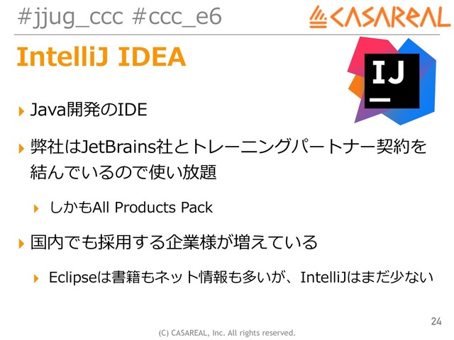 (C) CASAREAL, Inc. All rights reserved.
#jjug_ccc #ccc_e6
IntelliJ IDEA
▸ Java開発のIDE
▸ 弊社はJetBrains社とトレーニングパートナー契約を
結んでいるので使い放題
▸ しかもAll Products Pack
▸ 国内でも採⽤する企業様が増えている
▸ Eclipseは書籍もネット情報も多いが、IntelliJはまだ少ない
24
