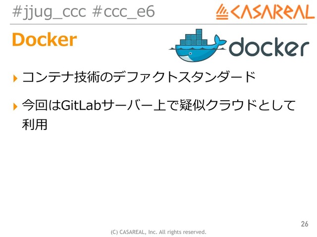 (C) CASAREAL, Inc. All rights reserved.
#jjug_ccc #ccc_e6
Docker
▸ コンテナ技術のデファクトスタンダード
▸ 今回はGitLabサーバー上で疑似クラウドとして
利⽤
26
