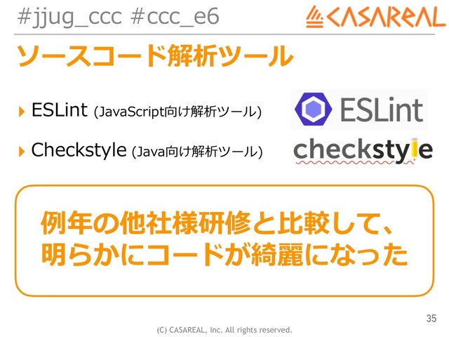 (C) CASAREAL, Inc. All rights reserved.
#jjug_ccc #ccc_e6
ソースコード解析ツール
▸ ESLint (JavaScript向け解析ツール)
▸ Checkstyle (Java向け解析ツール)
35
例年の他社様研修と⽐較して、
明らかにコードが綺麗になった
