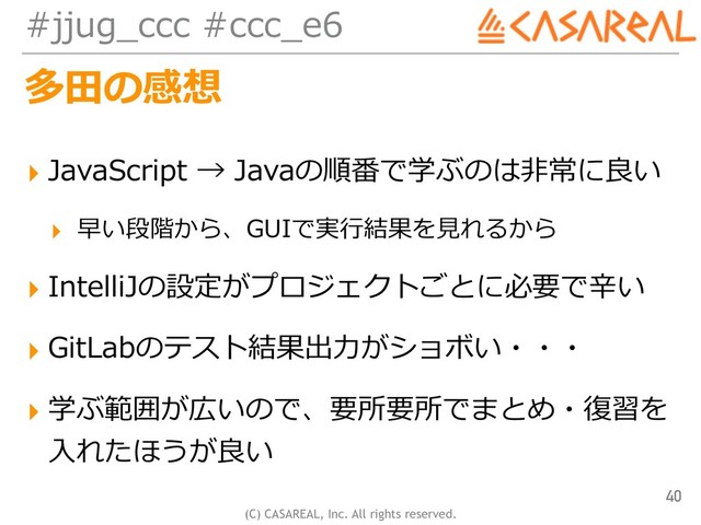 (C) CASAREAL, Inc. All rights reserved.
#jjug_ccc #ccc_e6
多⽥の感想
▸ JavaScript → Javaの順番で学ぶのは⾮常に良い
▸ 早い段階から、GUIで実⾏結果を⾒れるから
▸ IntelliJの設定がプロジェクトごとに必要で⾟い
▸ GitLabのテスト結果出⼒がショボい・・・
▸ 学ぶ範囲が広いので、要所要所でまとめ・復習を
⼊れたほうが良い
40
